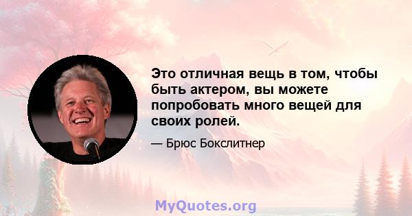 Это отличная вещь в том, чтобы быть актером, вы можете попробовать много вещей для своих ролей.