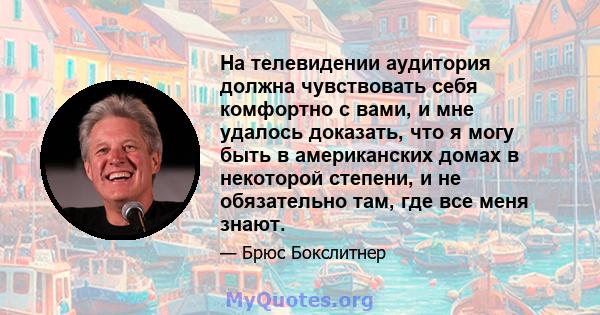 На телевидении аудитория должна чувствовать себя комфортно с вами, и мне удалось доказать, что я могу быть в американских домах в некоторой степени, и не обязательно там, где все меня знают.