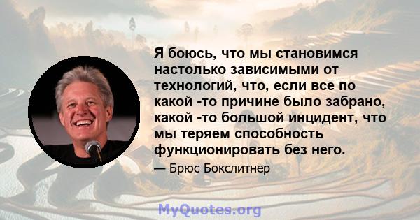 Я боюсь, что мы становимся настолько зависимыми от технологий, что, если все по какой -то причине было забрано, какой -то большой инцидент, что мы теряем способность функционировать без него.