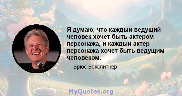 Я думаю, что каждый ведущий человек хочет быть актером персонажа, и каждый актер персонажа хочет быть ведущим человеком.