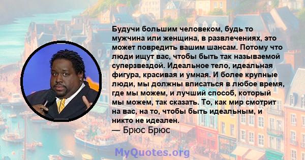 Будучи большим человеком, будь то мужчина или женщина, в развлечениях, это может повредить вашим шансам. Потому что люди ищут вас, чтобы быть так называемой суперзвездой. Идеальное тело, идеальная фигура, красивая и