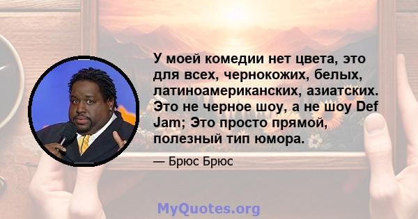 У моей комедии нет цвета, это для всех, чернокожих, белых, латиноамериканских, азиатских. Это не черное шоу, а не шоу Def Jam; Это просто прямой, полезный тип юмора.