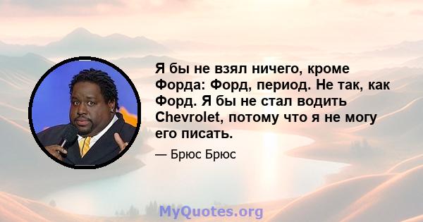 Я бы не взял ничего, кроме Форда: Форд, период. Не так, как Форд. Я бы не стал водить Chevrolet, потому что я не могу его писать.