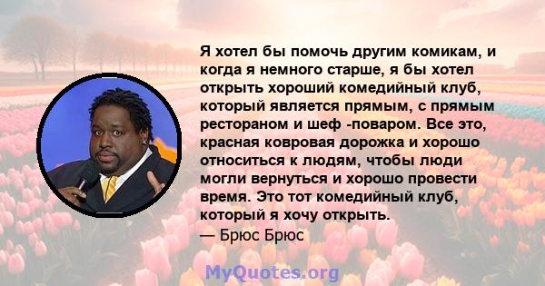 Я хотел бы помочь другим комикам, и когда я немного старше, я бы хотел открыть хороший комедийный клуб, который является прямым, с прямым рестораном и шеф -поваром. Все это, красная ковровая дорожка и хорошо относиться