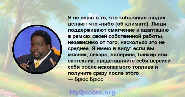 Я не верю в то, что «обычные люди» делают что -либо [об климате]. Люди поддерживают смягчение и адаптацию в рамках своей собственной работы, независимо от того, насколько это не среднее. Я имею в виду: если вы мясник,