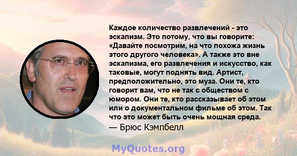 Каждое количество развлечений - это эскапизм. Это потому, что вы говорите: «Давайте посмотрим, на что похожа жизнь этого другого человека». А также это вне эскапизма, его развлечения и искусство, как таковые, могут