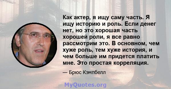 Как актер, я ищу саму часть. Я ищу историю и роль. Если денег нет, но это хорошая часть хорошей роли, я все равно рассмотрим это. В основном, чем хуже роль, тем хуже история, и чем больше им придется платить мне. Это