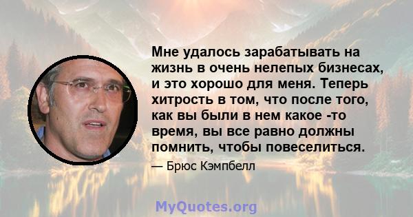 Мне удалось зарабатывать на жизнь в очень нелепых бизнесах, и это хорошо для меня. Теперь хитрость в том, что после того, как вы были в нем какое -то время, вы все равно должны помнить, чтобы повеселиться.