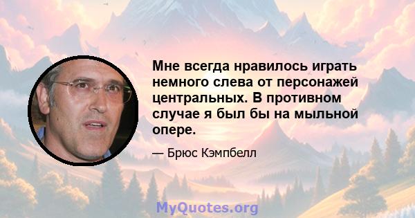 Мне всегда нравилось играть немного слева от персонажей центральных. В противном случае я был бы на мыльной опере.