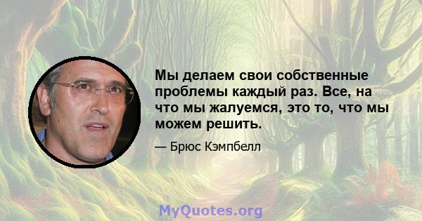 Мы делаем свои собственные проблемы каждый раз. Все, на что мы жалуемся, это то, что мы можем решить.