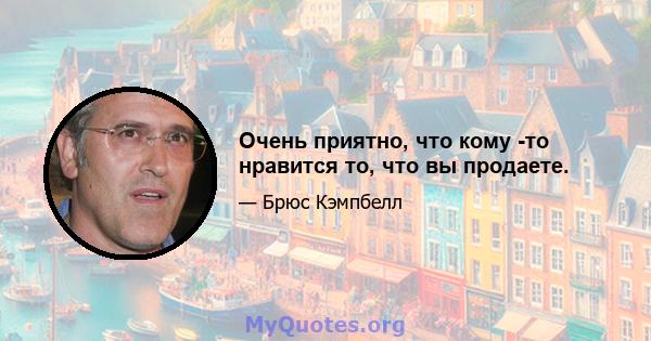 Очень приятно, что кому -то нравится то, что вы продаете.