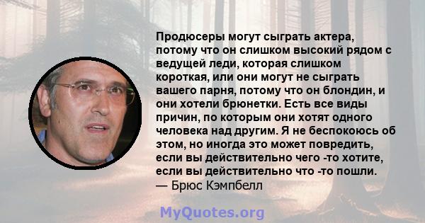 Продюсеры могут сыграть актера, потому что он слишком высокий рядом с ведущей леди, которая слишком короткая, или они могут не сыграть вашего парня, потому что он блондин, и они хотели брюнетки. Есть все виды причин, по 