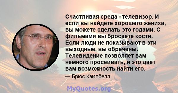 Счастливая среда - телевизор. И если вы найдете хорошего жениха, вы можете сделать это годами. С фильмами вы бросаете кости. Если люди не показывают в эти выходные, вы обречены. Телевидение позволяет вам немного