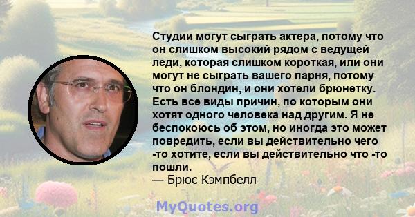 Студии могут сыграть актера, потому что он слишком высокий рядом с ведущей леди, которая слишком короткая, или они могут не сыграть вашего парня, потому что он блондин, и они хотели брюнетку. Есть все виды причин, по