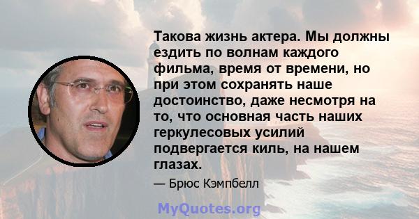 Такова жизнь актера. Мы должны ездить по волнам каждого фильма, время от времени, но при этом сохранять наше достоинство, даже несмотря на то, что основная часть наших геркулесовых усилий подвергается киль, на нашем