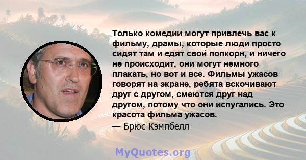 Только комедии могут привлечь вас к фильму, драмы, которые люди просто сидят там и едят свой попкорн, и ничего не происходит, они могут немного плакать, но вот и все. Фильмы ужасов говорят на экране, ребята вскочивают