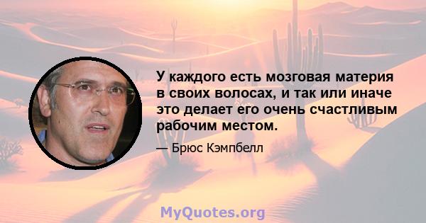 У каждого есть мозговая материя в своих волосах, и так или иначе это делает его очень счастливым рабочим местом.