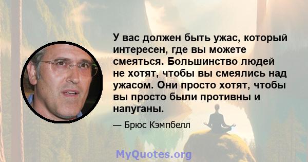 У вас должен быть ужас, который интересен, где вы можете смеяться. Большинство людей не хотят, чтобы вы смеялись над ужасом. Они просто хотят, чтобы вы просто были противны и напуганы.