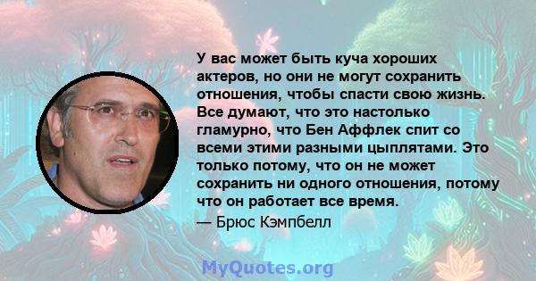 У вас может быть куча хороших актеров, но они не могут сохранить отношения, чтобы спасти свою жизнь. Все думают, что это настолько гламурно, что Бен Аффлек спит со всеми этими разными цыплятами. Это только потому, что