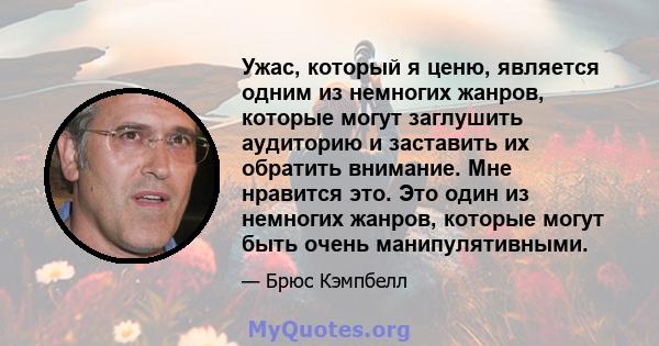 Ужас, который я ценю, является одним из немногих жанров, которые могут заглушить аудиторию и заставить их обратить внимание. Мне нравится это. Это один из немногих жанров, которые могут быть очень манипулятивными.