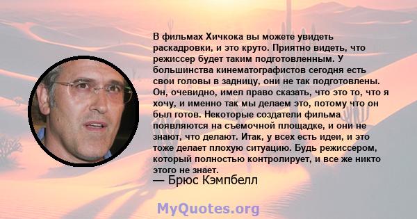 В фильмах Хичкока вы можете увидеть раскадровки, и это круто. Приятно видеть, что режиссер будет таким подготовленным. У большинства кинематографистов сегодня есть свои головы в задницу, они не так подготовлены. Он,