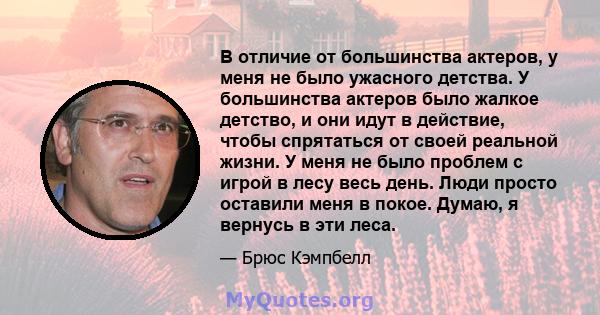 В отличие от большинства актеров, у меня не было ужасного детства. У большинства актеров было жалкое детство, и они идут в действие, чтобы спрятаться от своей реальной жизни. У меня не было проблем с игрой в лесу весь