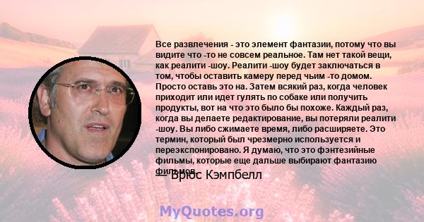 Все развлечения - это элемент фантазии, потому что вы видите что -то не совсем реальное. Там нет такой вещи, как реалити -шоу. Реалити -шоу будет заключаться в том, чтобы оставить камеру перед чьим -то домом. Просто