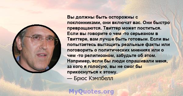 Вы должны быть осторожны с поклонниками, они включат вас. Они быстро превращаются. Твиттер может поститься. Если вы говорите о чем -то серьезном в Твиттере, вам лучше быть готовым. Если вы попытаетесь вытащить реальные