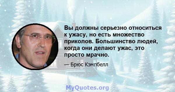 Вы должны серьезно относиться к ужасу, но есть множество приколов. Большинство людей, когда они делают ужас, это просто мрачно.