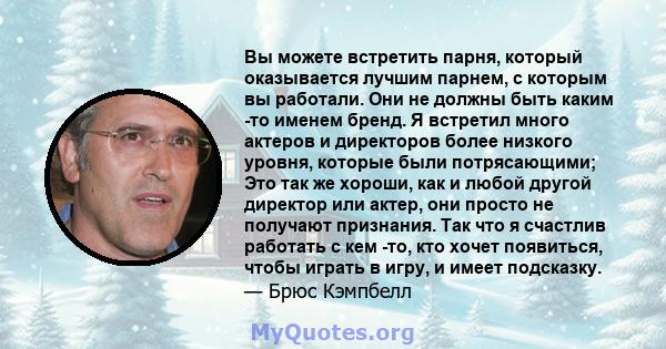 Вы можете встретить парня, который оказывается лучшим парнем, с которым вы работали. Они не должны быть каким -то именем бренд. Я встретил много актеров и директоров более низкого уровня, которые были потрясающими; Это