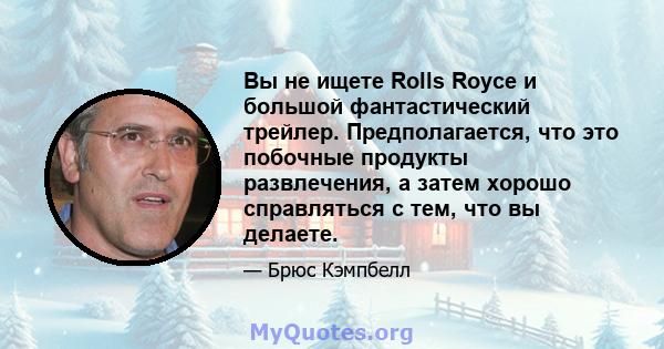 Вы не ищете Rolls Royce и большой фантастический трейлер. Предполагается, что это побочные продукты развлечения, а затем хорошо справляться с тем, что вы делаете.