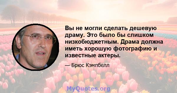 Вы не могли сделать дешевую драму. Это было бы слишком низкобюджетным. Драма должна иметь хорошую фотографию и известные актеры.