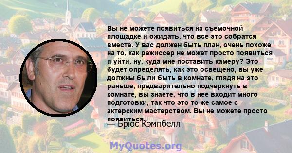 Вы не можете появиться на съемочной площадке и ожидать, что все это собратся вместе. У вас должен быть план, очень похоже на то, как режиссер не может просто появиться и уйти, ну, куда мне поставить камеру? Это будет