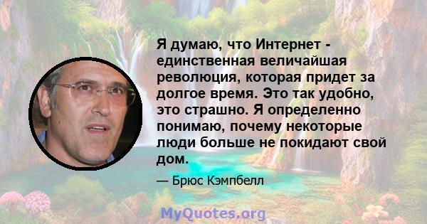 Я думаю, что Интернет - единственная величайшая революция, которая придет за долгое время. Это так удобно, это страшно. Я определенно понимаю, почему некоторые люди больше не покидают свой дом.