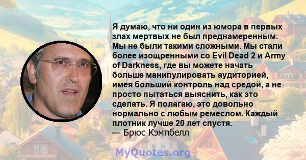 Я думаю, что ни один из юмора в первых злах мертвых не был преднамеренным. Мы не были такими сложными. Мы стали более изощренными со Evil Dead 2 и Army of Darkness, где вы можете начать больше манипулировать аудиторией, 