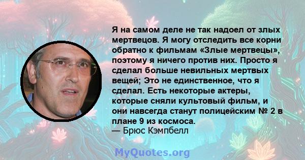 Я на самом деле не так надоел от злых мертвецов. Я могу отследить все корни обратно к фильмам «Злые мертвецы», поэтому я ничего против них. Просто я сделал больше невильных мертвых вещей; Это не единственное, что я