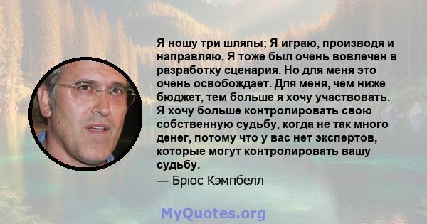 Я ношу три шляпы; Я играю, производя и направляю. Я тоже был очень вовлечен в разработку сценария. Но для меня это очень освобождает. Для меня, чем ниже бюджет, тем больше я хочу участвовать. Я хочу больше