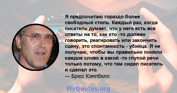 Я предпочитаю гораздо более свободный стиль. Каждый раз, когда писатель думает, что у него есть все ответы на то, как кто -то должен говорить, реагировать или закончить сцену, это спонтанность - убийца. Я не получаю,