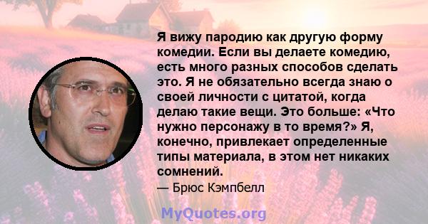 Я вижу пародию как другую форму комедии. Если вы делаете комедию, есть много разных способов сделать это. Я не обязательно всегда знаю о своей личности с цитатой, когда делаю такие вещи. Это больше: «Что нужно персонажу 