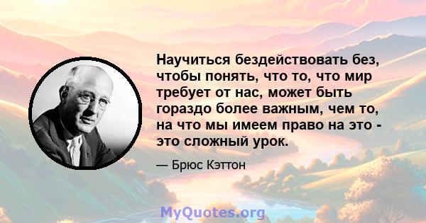 Научиться бездействовать без, чтобы понять, что то, что мир требует от нас, может быть гораздо более важным, чем то, на что мы имеем право на это - это сложный урок.