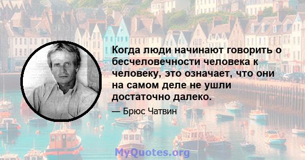 Когда люди начинают говорить о бесчеловечности человека к человеку, это означает, что они на самом деле не ушли достаточно далеко.