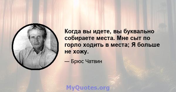 Когда вы идете, вы буквально собираете места. Мне сыт по горло ходить в места; Я больше не хожу.