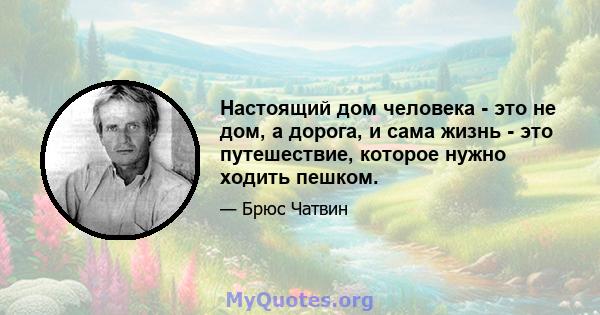 Настоящий дом человека - это не дом, а дорога, и сама жизнь - это путешествие, которое нужно ходить пешком.