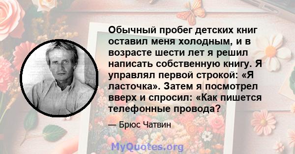 Обычный пробег детских книг оставил меня холодным, и в возрасте шести лет я решил написать собственную книгу. Я управлял первой строкой: «Я ласточка». Затем я посмотрел вверх и спросил: «Как пишется телефонные провода?