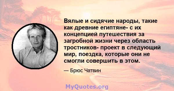 Вялые и сидячие народы, такие как древние египтяне- с их концепцией путешествия за загробной жизни через область тростников- проект в следующий мир, поездка, которые они не смогли совершить в этом.