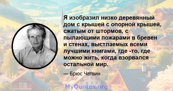 Я изобразил низко деревянный дом с крышей с опорной крышей, сжатым от штормов, с пылающими пожарами в бревен и стенах, выстлаемых всеми лучшими книгами, где -то, где можно жить, когда взорвался остальной мир.