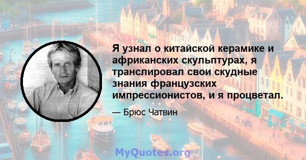 Я узнал о китайской керамике и африканских скульптурах, я транслировал свои скудные знания французских импрессионистов, и я процветал.