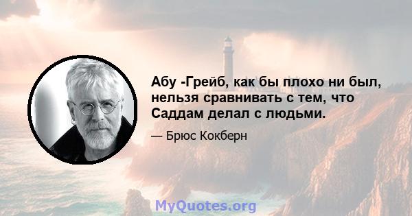 Абу -Грейб, как бы плохо ни был, нельзя сравнивать с тем, что Саддам делал с людьми.