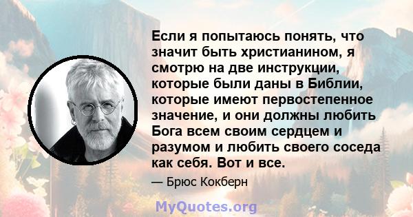 Если я попытаюсь понять, что значит быть христианином, я смотрю на две инструкции, которые были даны в Библии, которые имеют первостепенное значение, и они должны любить Бога всем своим сердцем и разумом и любить своего 