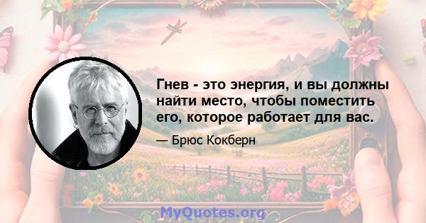 Гнев - это энергия, и вы должны найти место, чтобы поместить его, которое работает для вас.